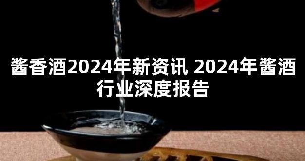 酱香酒2024年新资讯 2024年酱酒行业深度报告